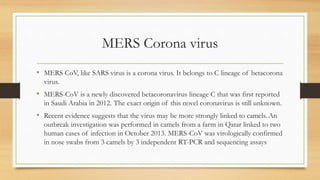 MERS Corona virus
• MERS CoV, like SARS virus is a corona virus. It belongs to C lineage of betacorona
virus.
• MERS-CoV is a newly discovered betacoronavirus lineage C that was first reported
in Saudi Arabia in 2012. The exact origin of this novel coronavirus is still unknown.
• Recent evidence suggests that the virus may be more strongly linked to camels. An
outbreak investigation was performed in camels from a farm in Qatar linked to two
human cases of infection in October 2013. MERS-CoV was virologically confirmed
in nose swabs from 3 camels by 3 independent RT-PCR and sequencing assays
 