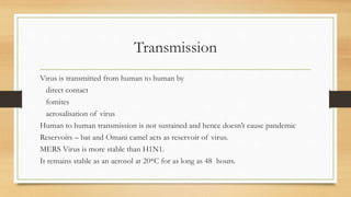 Transmission
Virus is transmitted from human to human by
direct contact
fomites
aerosalisation of virus
Human to human transmission is not sustained and hence doesn’t cause pandemic
Reservoirs – bat and Omani camel acts as reservoir of virus.
MERS Virus is more stable than H1N1.
It remains stable as an aerosol at 20*C for as long as 48 hours.
 