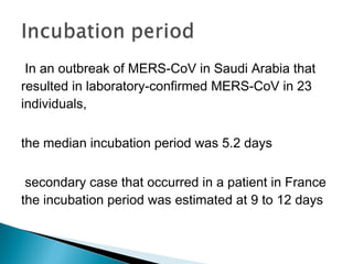  In an outbreak of MERS-CoV in Saudi Arabia that
resulted in laboratory-confirmed MERS-CoV in 23
individuals,
the median incubation period was 5.2 days
secondary case that occurred in a patient in France
the incubation period was estimated at 9 to 12 days
 