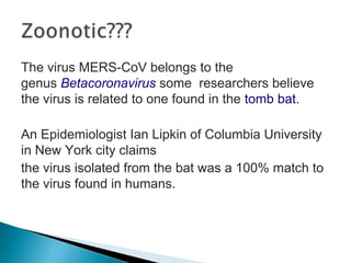 The virus MERS-CoV belongs to the
genus Betacoronavirus some researchers believe
the virus is related to one found in the tomb bat.
An Epidemiologist Ian Lipkin of Columbia University
in New York city claims
the virus isolated from the bat was a 100% match to
the virus found in humans.
 
