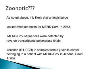 As noted above, it is likely that animals serve
as intermediate hosts for MERS-CoV. In 2013,
MERS-CoV sequences were detected by
reverse-transcriptase polymerase chain
reaction (RT-PCR) in samples from a juvenile camel
belonging to a patient with MERS-CoV in Jeddah, Saudi
Arabia
 