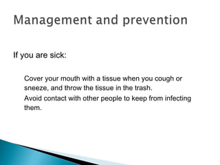 If you are sick:
Cover your mouth with a tissue when you cough or
sneeze, and throw the tissue in the trash.
Avoid contact with other people to keep from infecting
them.
 