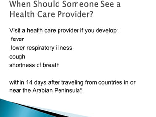 Visit a health care provider if you develop:
fever
lower respiratory illness
cough
shortness of breath
within 14 days after traveling from countries in or
near the Arabian Peninsula*.
 