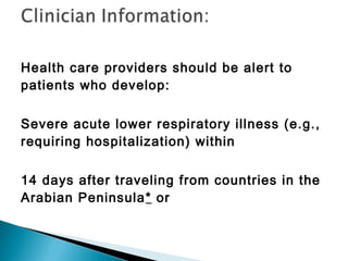 Health care providers should be alert to
patients who develop:
Severe acute lower respiratory illness (e.g.,
requiring hospitalization) within
14 days after traveling from countries in the
Arabian Peninsula* or
 
