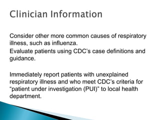 Consider other more common causes of respiratory
illness, such as influenza.
Evaluate patients using CDC’s case definitions and
guidance.
Immediately report patients with unexplained
respiratory illness and who meet CDC’s criteria for
“patient under investigation (PUI)” to local health
department.
 