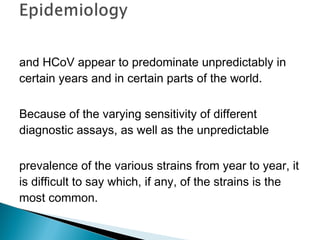 and HCoV appear to predominate unpredictably in
certain years and in certain parts of the world.
Because of the varying sensitivity of different
diagnostic assays, as well as the unpredictable
prevalence of the various strains from year to year, it
is difficult to say which, if any, of the strains is the
most common.
 