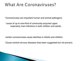 Coronaviruses are important human and animal pathogens.
 cause of up to one-third of community-acquired upper
respiratory tract infections in both children and adults.
certain coronaviruses cause diarrhea in infants and children
Cause central nervous diseases (has been suggested but not proven).
 