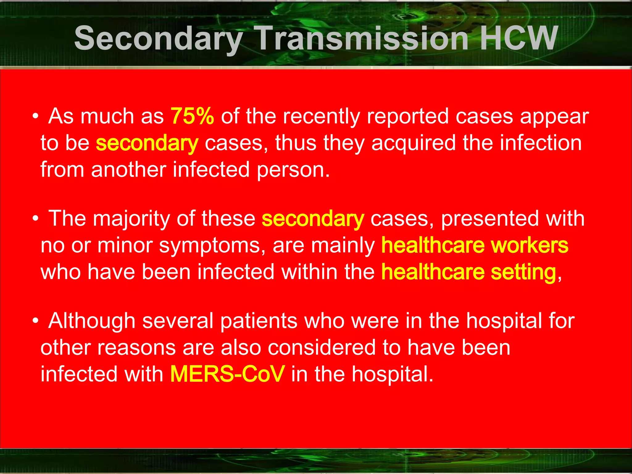 Secondary Transmission HCW
• As much as 75% of the recently reported cases appear
to be secondary cases, thus they acquired the infection
from another infected person.
• The majority of these secondary cases, presented with
no or minor symptoms, are mainly healthcare workers
who have been infected within the healthcare setting,
• Although several patients who were in the hospital for
other reasons are also considered to have been
infected with MERS‐CoV in the hospital.
 