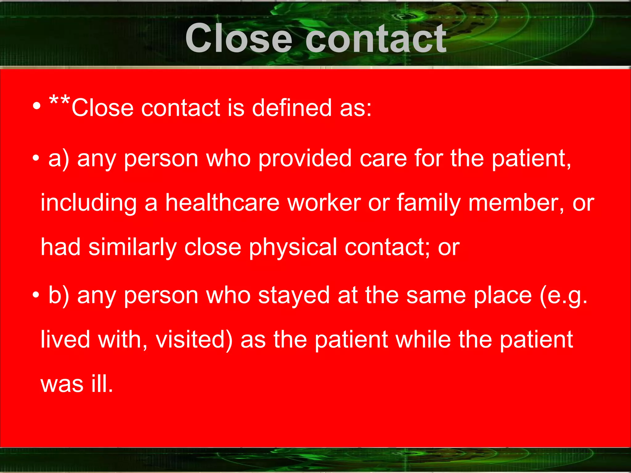 Close contact
• **Close contact is defined as:
• a) any person who provided care for the patient,
including a healthcare worker or family member, or
had similarly close physical contact; or
• b) any person who stayed at the same place (e.g.
lived with, visited) as the patient while the patient
was ill.
 