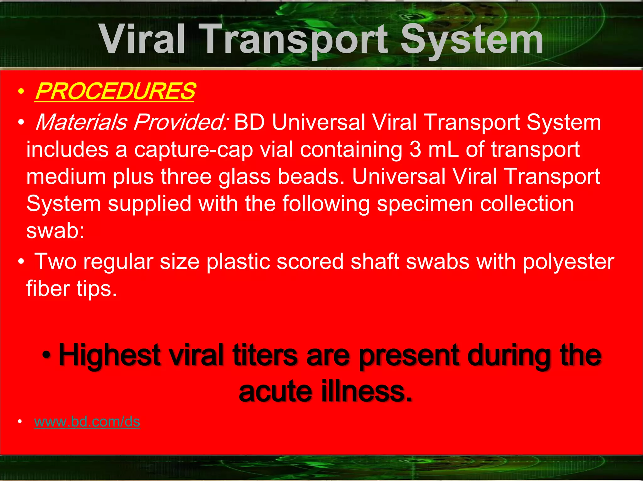 Viral Transport System
• PROCEDURES
• Materials Provided: BD Universal Viral Transport System
includes a capture-cap vial containing 3 mL of transport
medium plus three glass beads. Universal Viral Transport
System supplied with the following specimen collection
swab:
• Two regular size plastic scored shaft swabs with polyester
fiber tips.
• Highest viral titers are present during the
acute illness.
• www.bd.com/ds
 