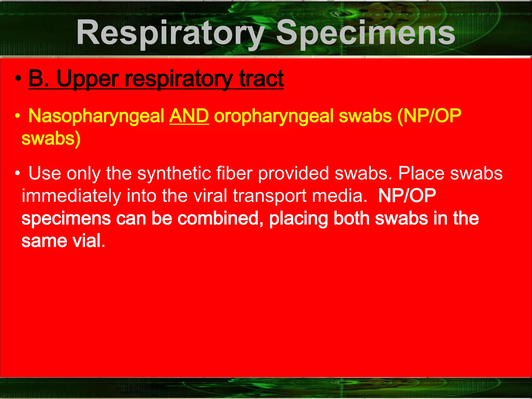 Respiratory Specimens
• B. Upper respiratory tract
• Nasopharyngeal AND oropharyngeal swabs (NP/OP
swabs)
• Use only the synthetic fiber provided swabs. Place swabs
immediately into the viral transport media. NP/OP
specimens can be combined, placing both swabs in the
same vial.
 