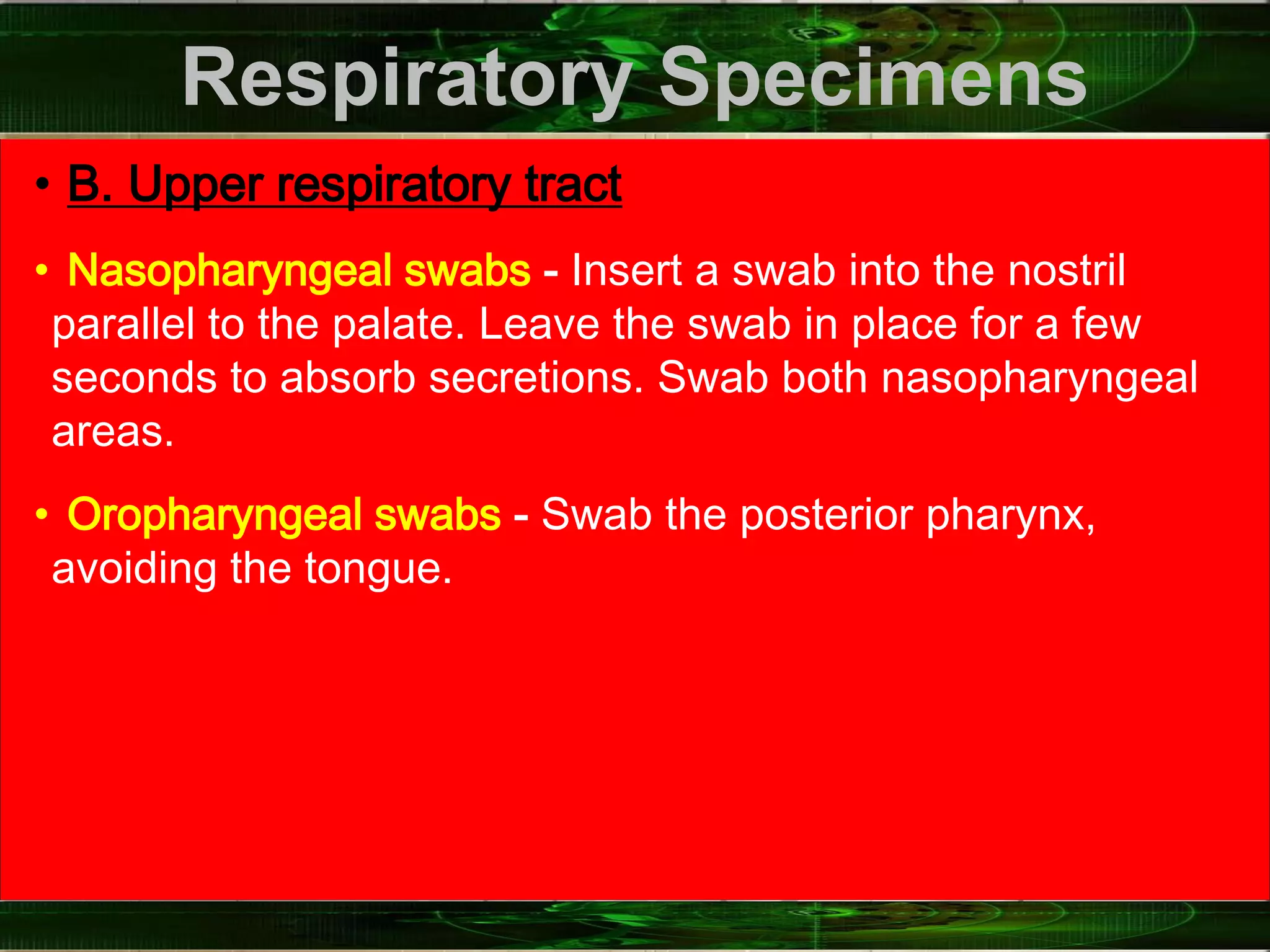 Respiratory Specimens
• B. Upper respiratory tract
• Nasopharyngeal swabs - Insert a swab into the nostril
parallel to the palate. Leave the swab in place for a few
seconds to absorb secretions. Swab both nasopharyngeal
areas.
• Oropharyngeal swabs - Swab the posterior pharynx,
avoiding the tongue.
 