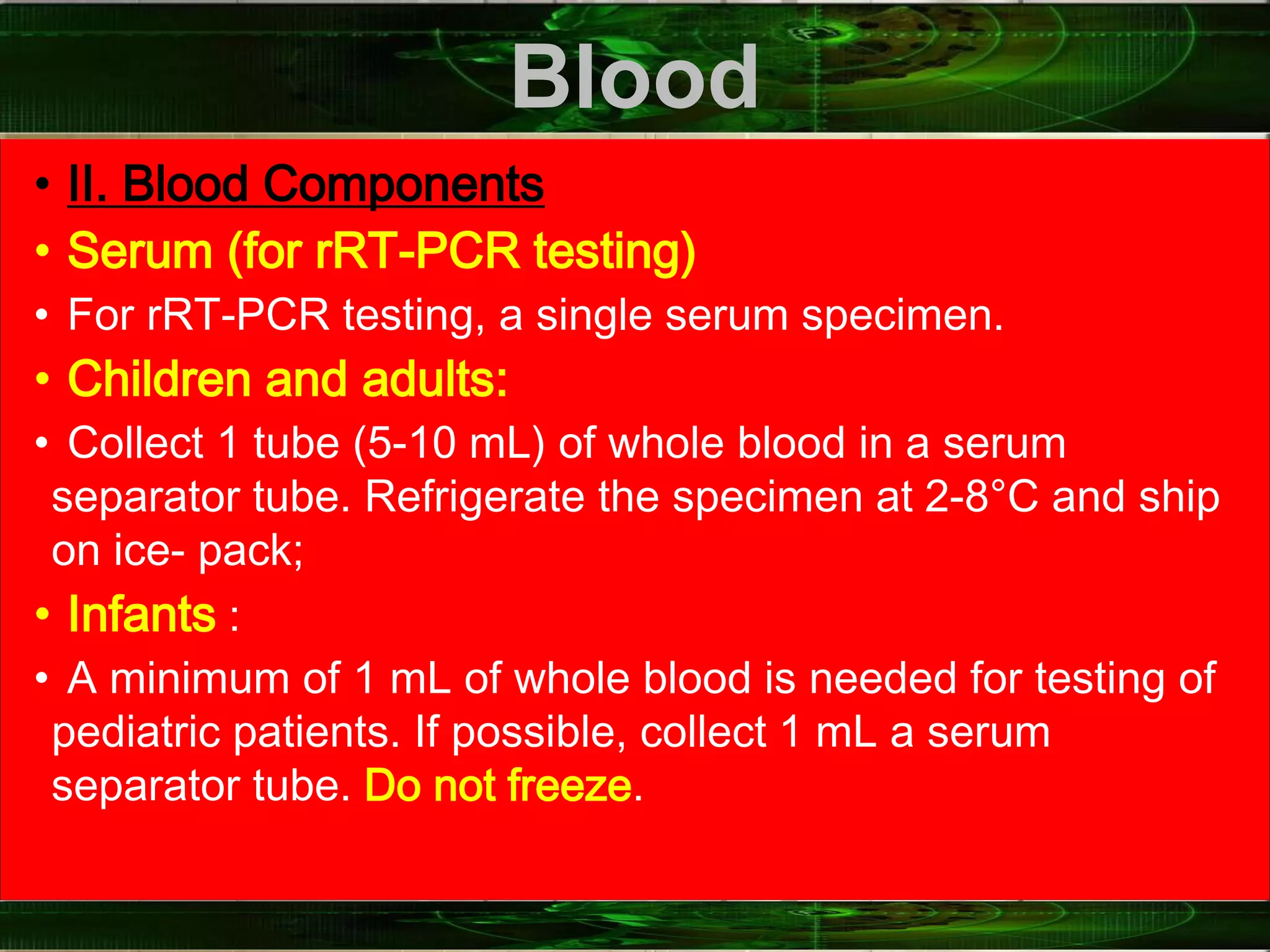 Blood
• II. Blood Components
• Serum (for rRT-PCR testing)
• For rRT-PCR testing, a single serum specimen.
• Children and adults:
• Collect 1 tube (5-10 mL) of whole blood in a serum
separator tube. Refrigerate the specimen at 2-8°C and ship
on ice- pack;
• Infants :
• A minimum of 1 mL of whole blood is needed for testing of
pediatric patients. If possible, collect 1 mL a serum
separator tube. Do not freeze.
 