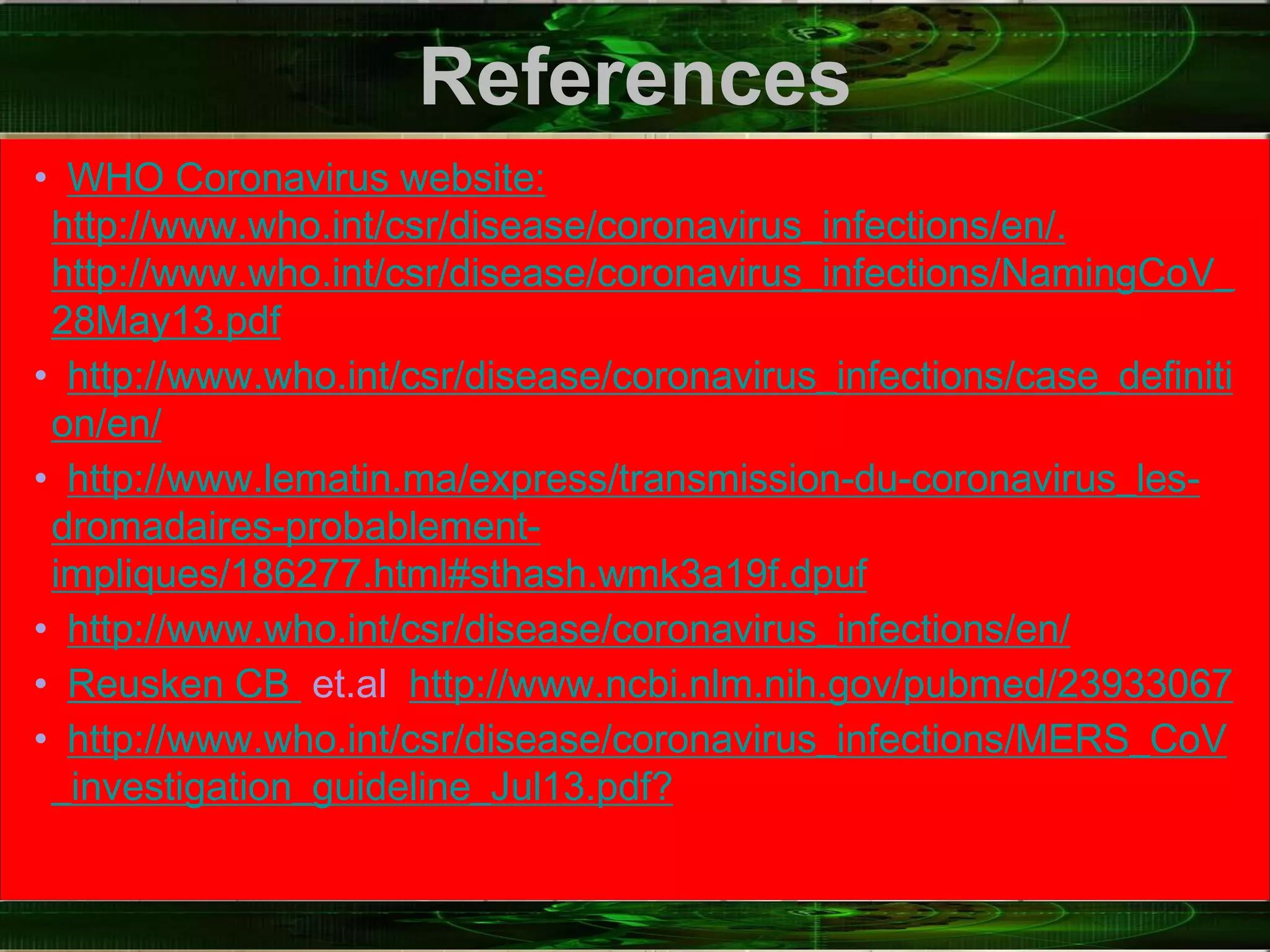 References
• WHO Coronavirus website:
http://www.who.int/csr/disease/coronavirus_infections/en/.
http://www.who.int/csr/disease/coronavirus_infections/NamingCoV_
28May13.pdf
• http://www.who.int/csr/disease/coronavirus_infections/case_definiti
on/en/
• http://www.lematin.ma/express/transmission-du-coronavirus_les-
dromadaires-probablement-
impliques/186277.html#sthash.wmk3a19f.dpuf
• http://www.who.int/csr/disease/coronavirus_infections/en/
• Reusken CB et.al http://www.ncbi.nlm.nih.gov/pubmed/23933067
• http://www.who.int/csr/disease/coronavirus_infections/MERS_CoV
_investigation_guideline_Jul13.pdf?
 