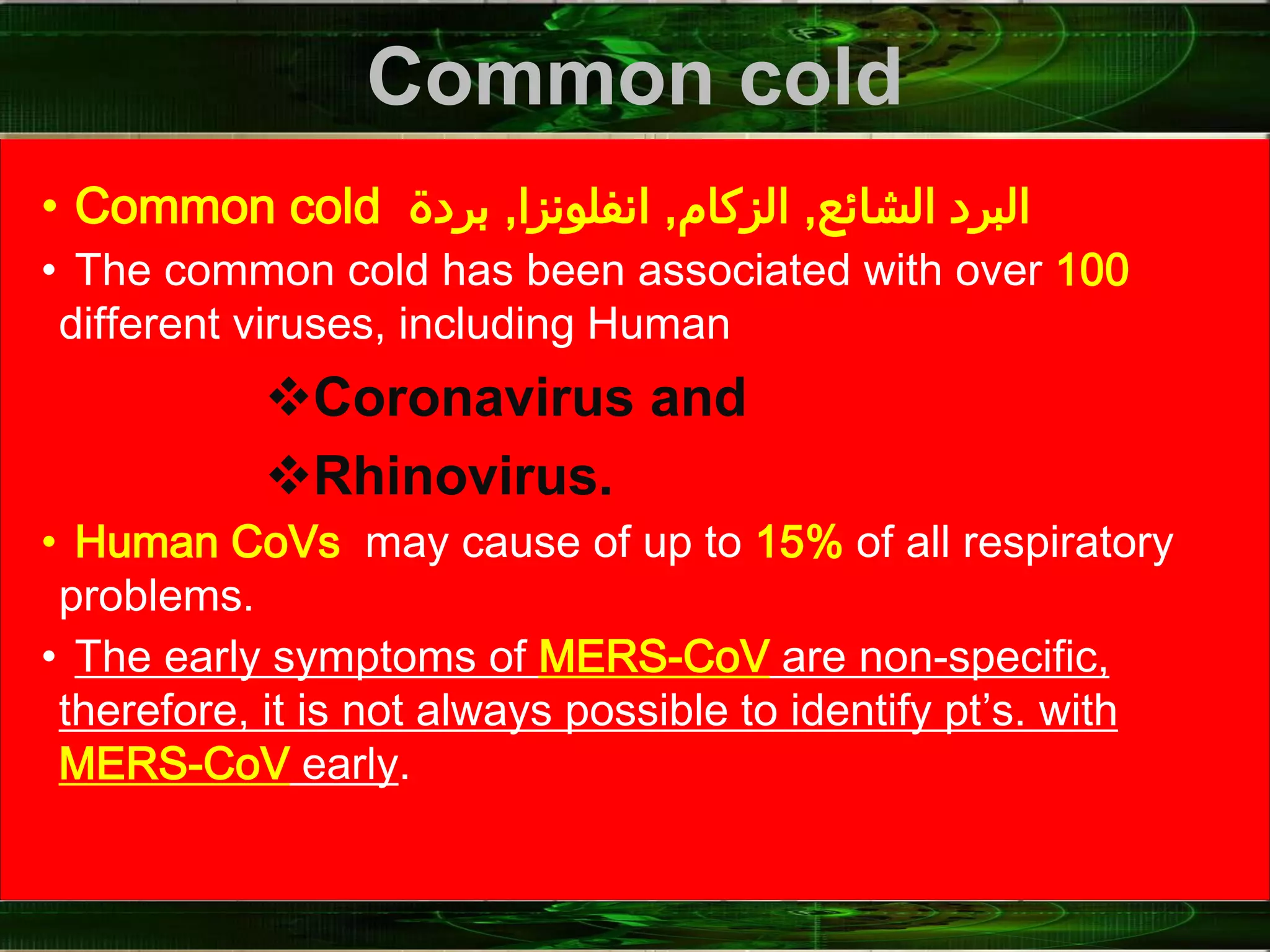 Common cold
• Common cold ‫الشائع‬ ‫البرد‬,‫الزكام‬,‫انفلونزا‬,‫بردة‬
• The common cold has been associated with over 100
different viruses, including Human
Coronavirus and
Rhinovirus.
• Human CoVs may cause of up to 15% of all respiratory
problems.
• The early symptoms of MERS-CoV are non-specific,
therefore, it is not always possible to identify pt’s. with
MERS-CoV early.
 