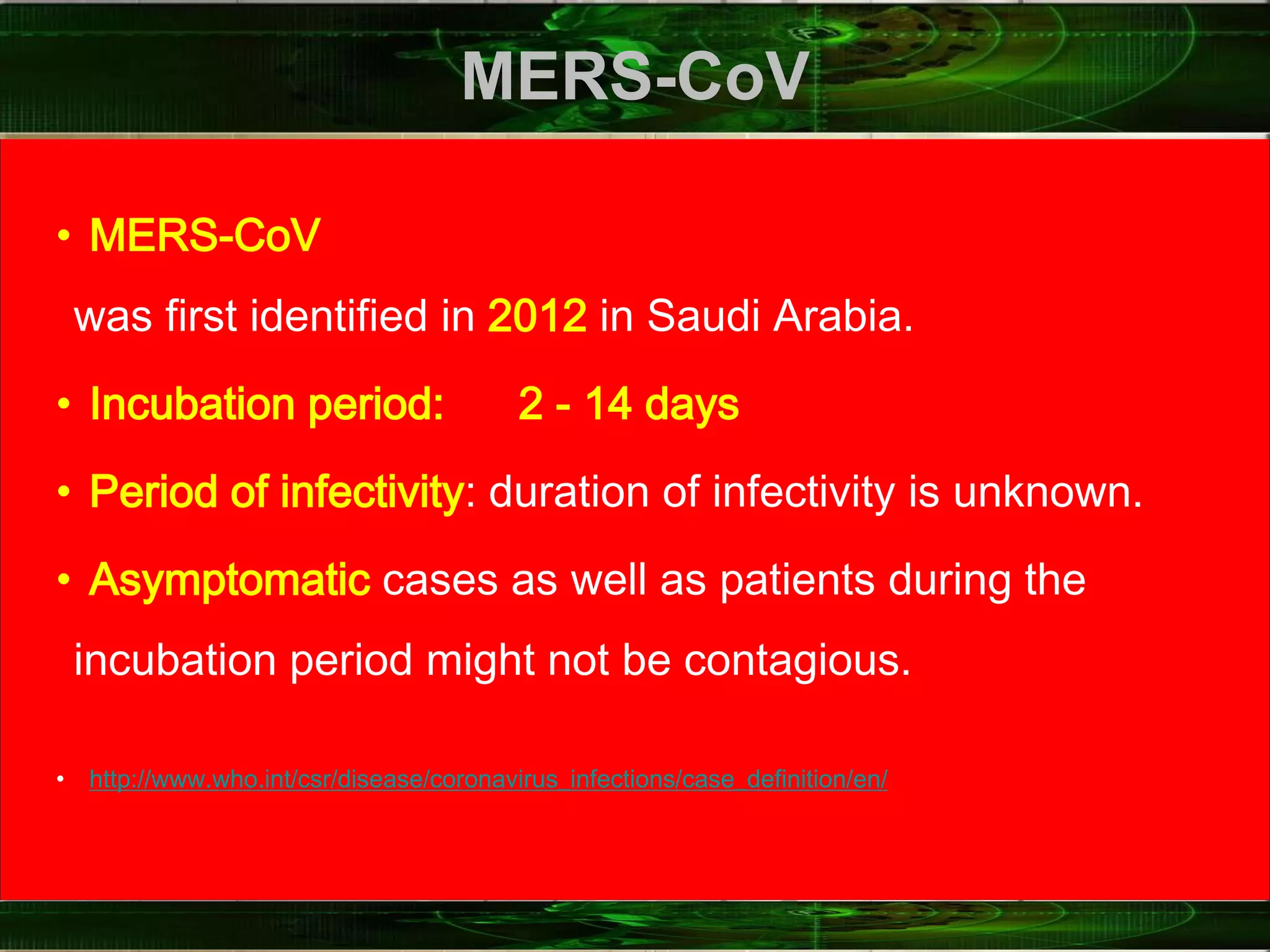 MERS-CoV
• MERS-CoV
was first identified in 2012 in Saudi Arabia.
• Incubation period: 2 ‐ 14 days
• Period of infectivity: duration of infectivity is unknown.
• Asymptomatic cases as well as patients during the
incubation period might not be contagious.
• http://www.who.int/csr/disease/coronavirus_infections/case_definition/en/
 
