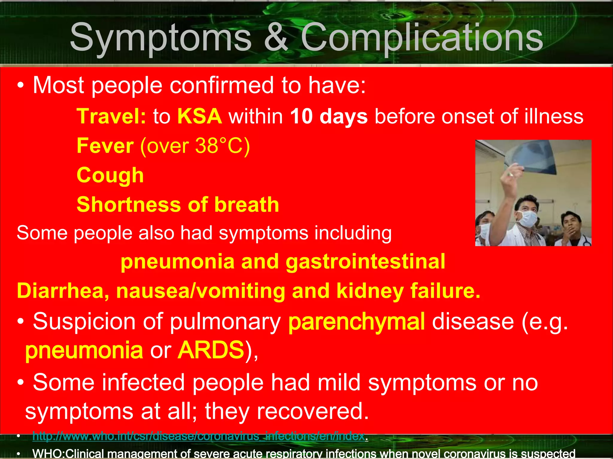 Symptoms & Complications
• Most people confirmed to have:
Travel: to KSA within 10 days before onset of illness
Fever (over 38°C)
Cough
Shortness of breath
Some people also had symptoms including
pneumonia and gastrointestinal
Diarrhea, nausea/vomiting and kidney failure.
• Suspicion of pulmonary parenchymal disease (e.g.
pneumonia or ARDS),
• Some infected people had mild symptoms or no
symptoms at all; they recovered.
• http://www.who.int/csr/disease/coronavirus_infections/en/index.
• WHO:Clinical management of severe acute respiratory infections when novel coronavirus is suspected
 