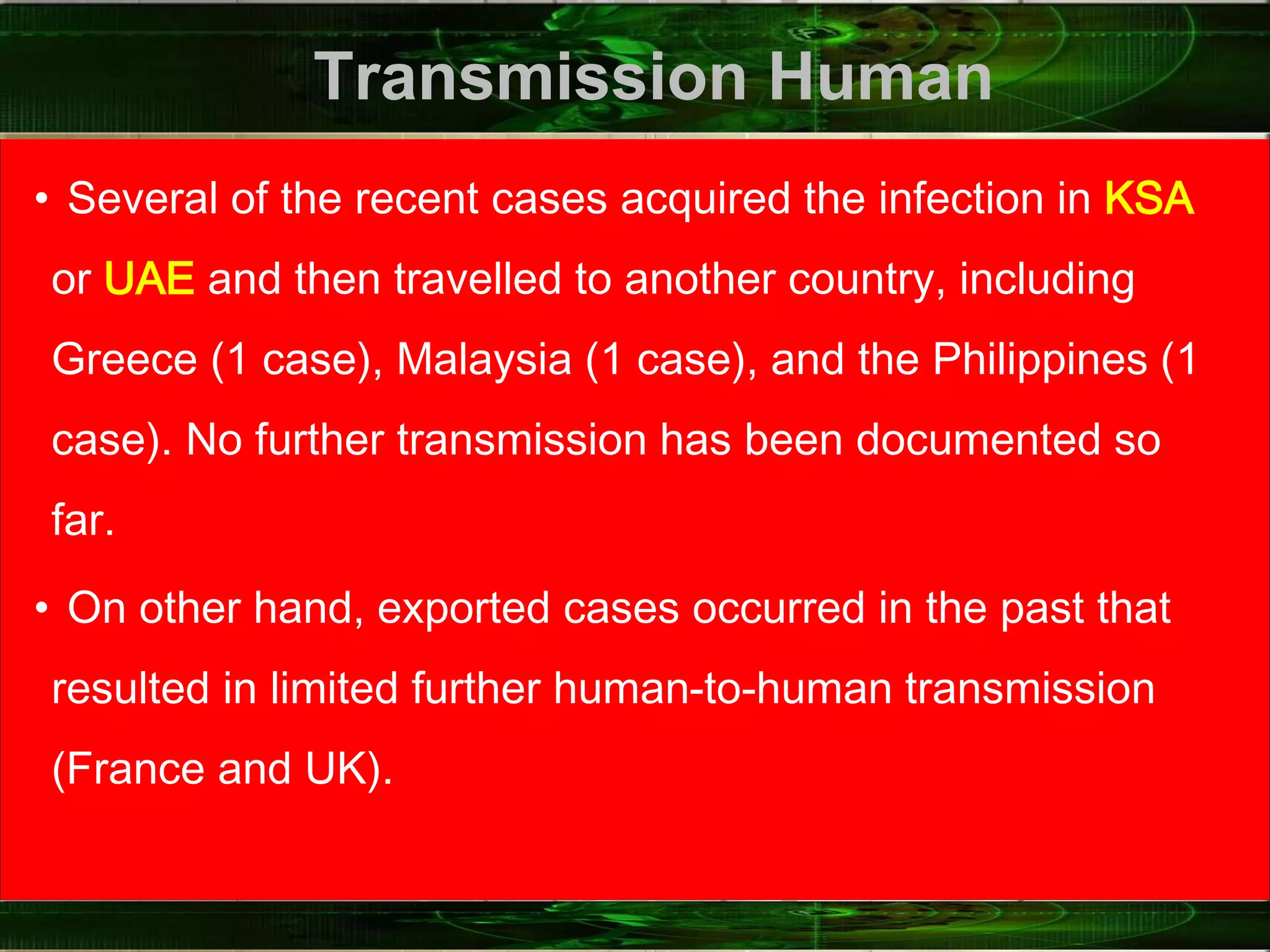 Transmission Human
• Several of the recent cases acquired the infection in KSA
or UAE and then travelled to another country, including
Greece (1 case), Malaysia (1 case), and the Philippines (1
case). No further transmission has been documented so
far.
• On other hand, exported cases occurred in the past that
resulted in limited further human‐to‐human transmission
(France and UK).
 