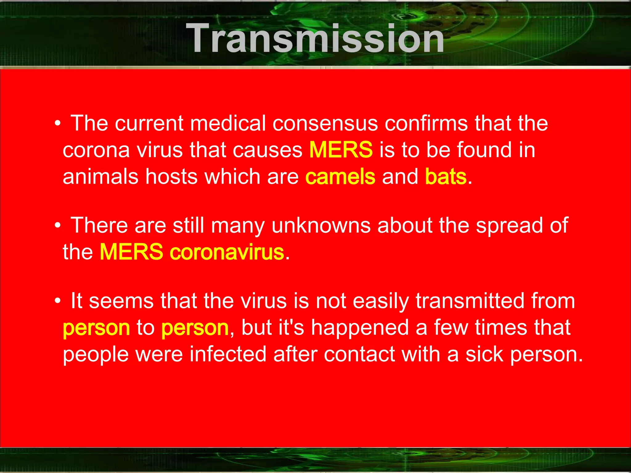 Transmission
• The current medical consensus confirms that the
corona virus that causes MERS is to be found in
animals hosts which are camels and bats.
• There are still many unknowns about the spread of
the MERS coronavirus.
• It seems that the virus is not easily transmitted from
person to person, but it's happened a few times that
people were infected after contact with a sick person.
 