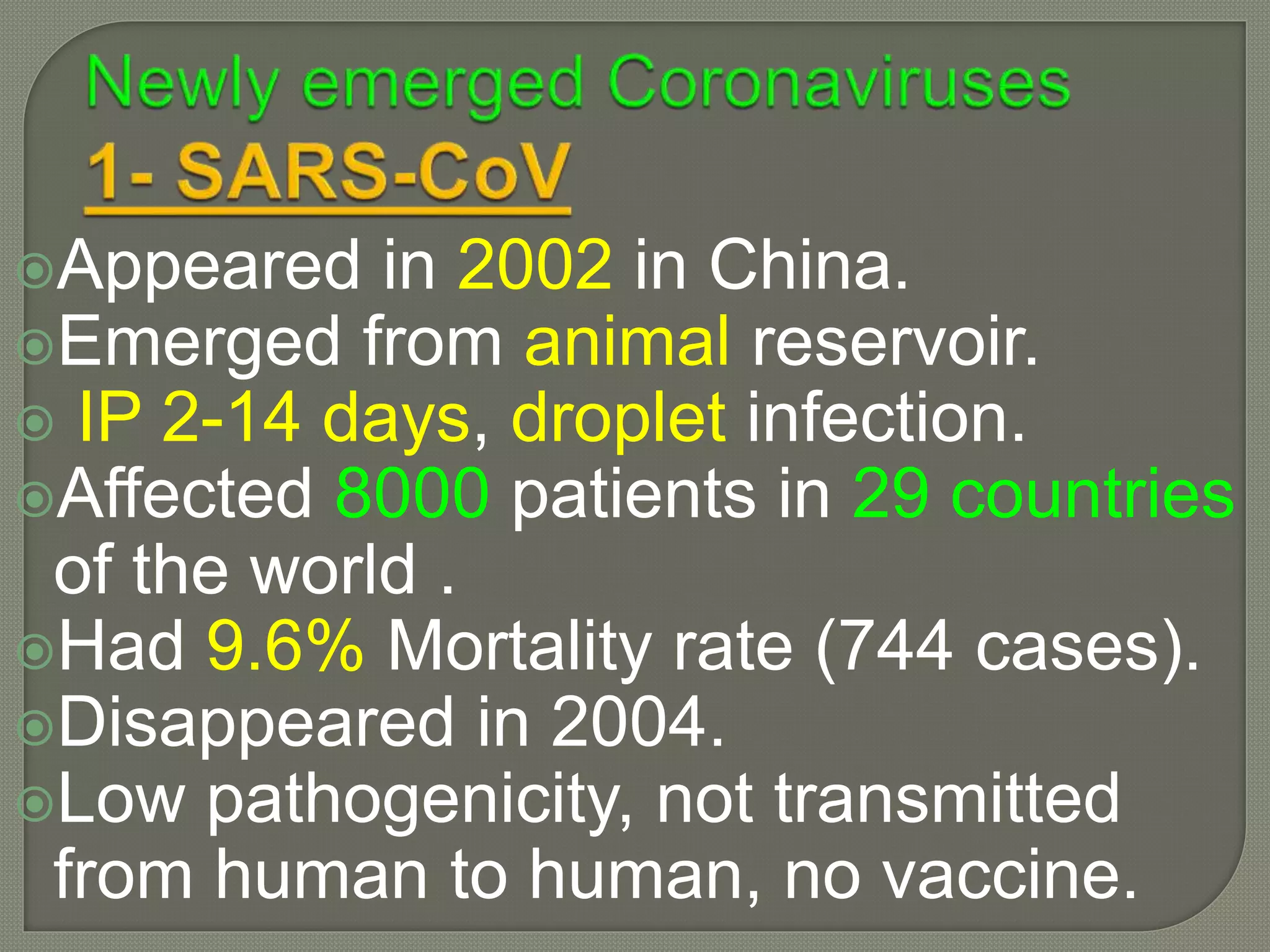 Appeared in 2002 in China.
Emerged from animal reservoir.
 IP 2-14 days, droplet infection.
Affected 8000 patients in 29 countries
of the world .
Had 9.6% Mortality rate (744 cases).
Disappeared in 2004.
Low pathogenicity, not transmitted
from human to human, no vaccine.
 