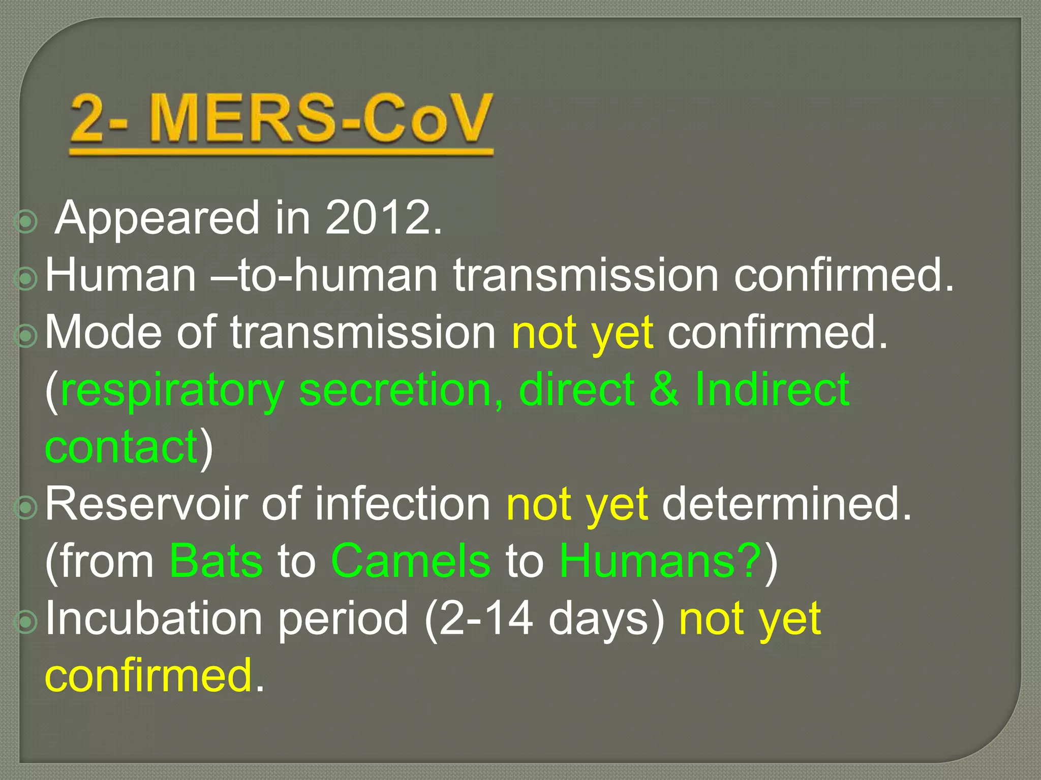 Appeared in 2012.
Human –to-human transmission confirmed.
Mode of transmission not yet confirmed.
(respiratory secretion, direct & Indirect
contact)
Reservoir of infection not yet determined.
(from Bats to Camels to Humans?)
Incubation period (2-14 days) not yet
confirmed.
 