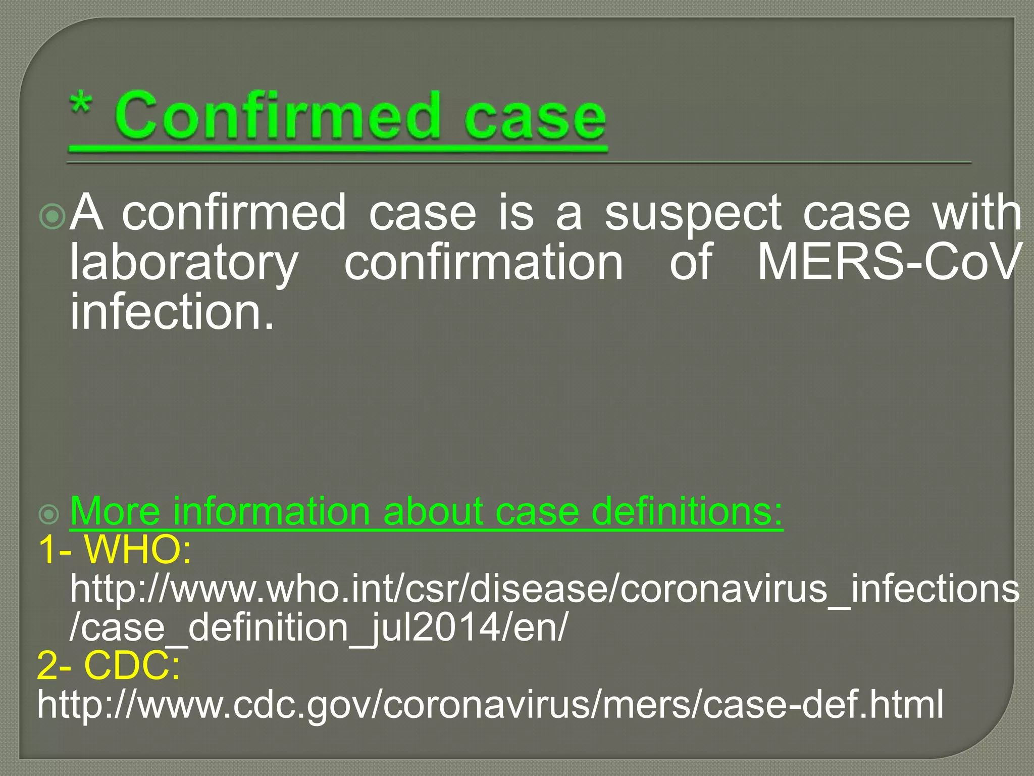 A confirmed case is a suspect case with
laboratory confirmation of MERS-CoV
infection.
 More information about case definitions:
1- WHO:
http://www.who.int/csr/disease/coronavirus_infections
/case_definition_jul2014/en/
2- CDC:
http://www.cdc.gov/coronavirus/mers/case-def.html
 