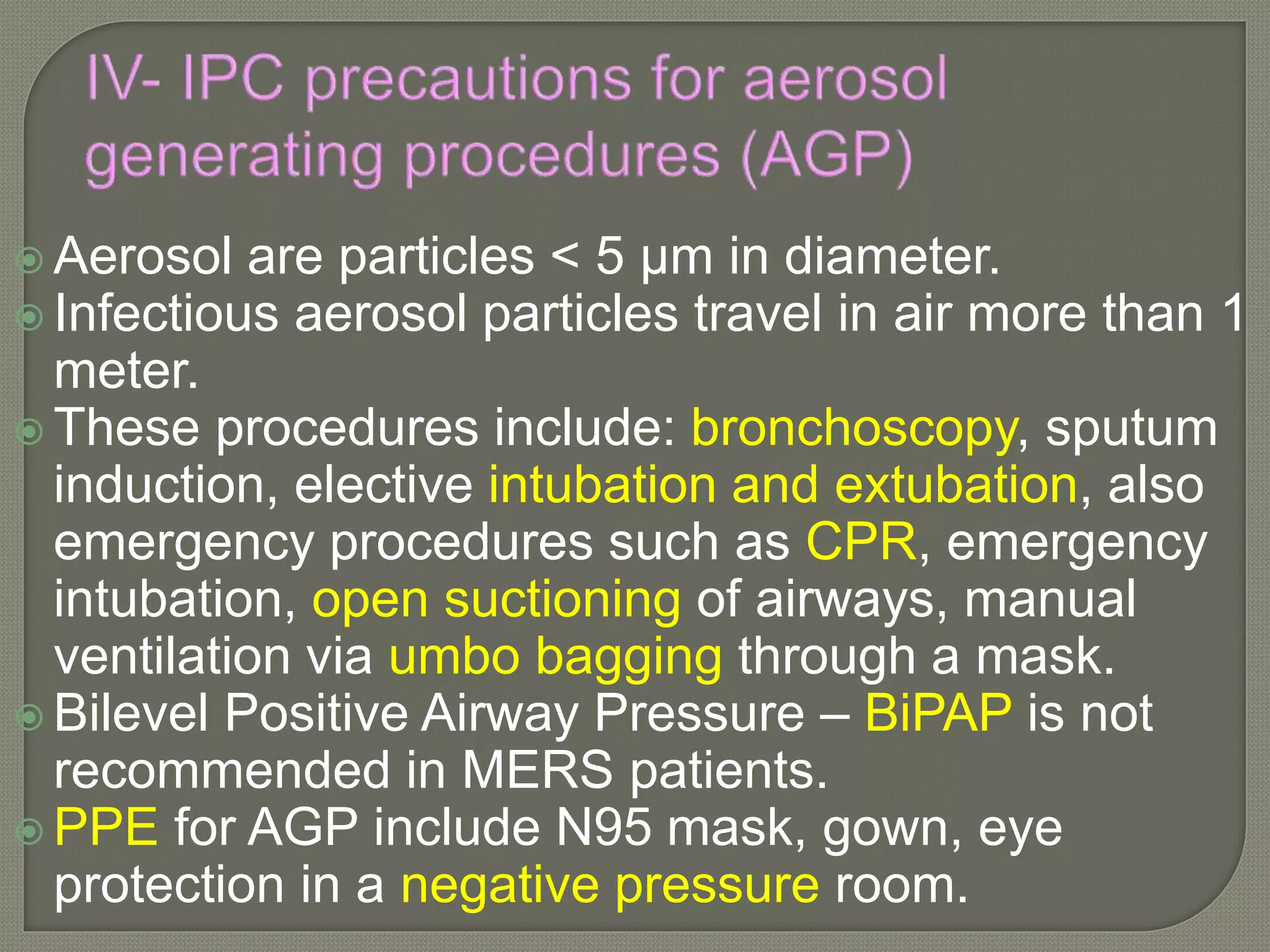  Aerosol are particles < 5 µm in diameter.
 Infectious aerosol particles travel in air more than 1
meter.
 These procedures include: bronchoscopy, sputum
induction, elective intubation and extubation, also
emergency procedures such as CPR, emergency
intubation, open suctioning of airways, manual
ventilation via umbo bagging through a mask.
 Bilevel Positive Airway Pressure – BiPAP is not
recommended in MERS patients.
 PPE for AGP include N95 mask, gown, eye
protection in a negative pressure room.
 