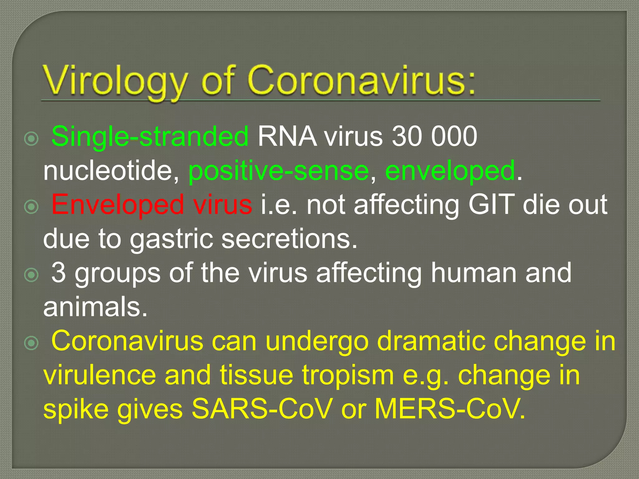  Single-stranded RNA virus 30 000
nucleotide, positive-sense, enveloped.
 Enveloped virus i.e. not affecting GIT die out
due to gastric secretions.
 3 groups of the virus affecting human and
animals.
 Coronavirus can undergo dramatic change in
virulence and tissue tropism e.g. change in
spike gives SARS-CoV or MERS-CoV.
 