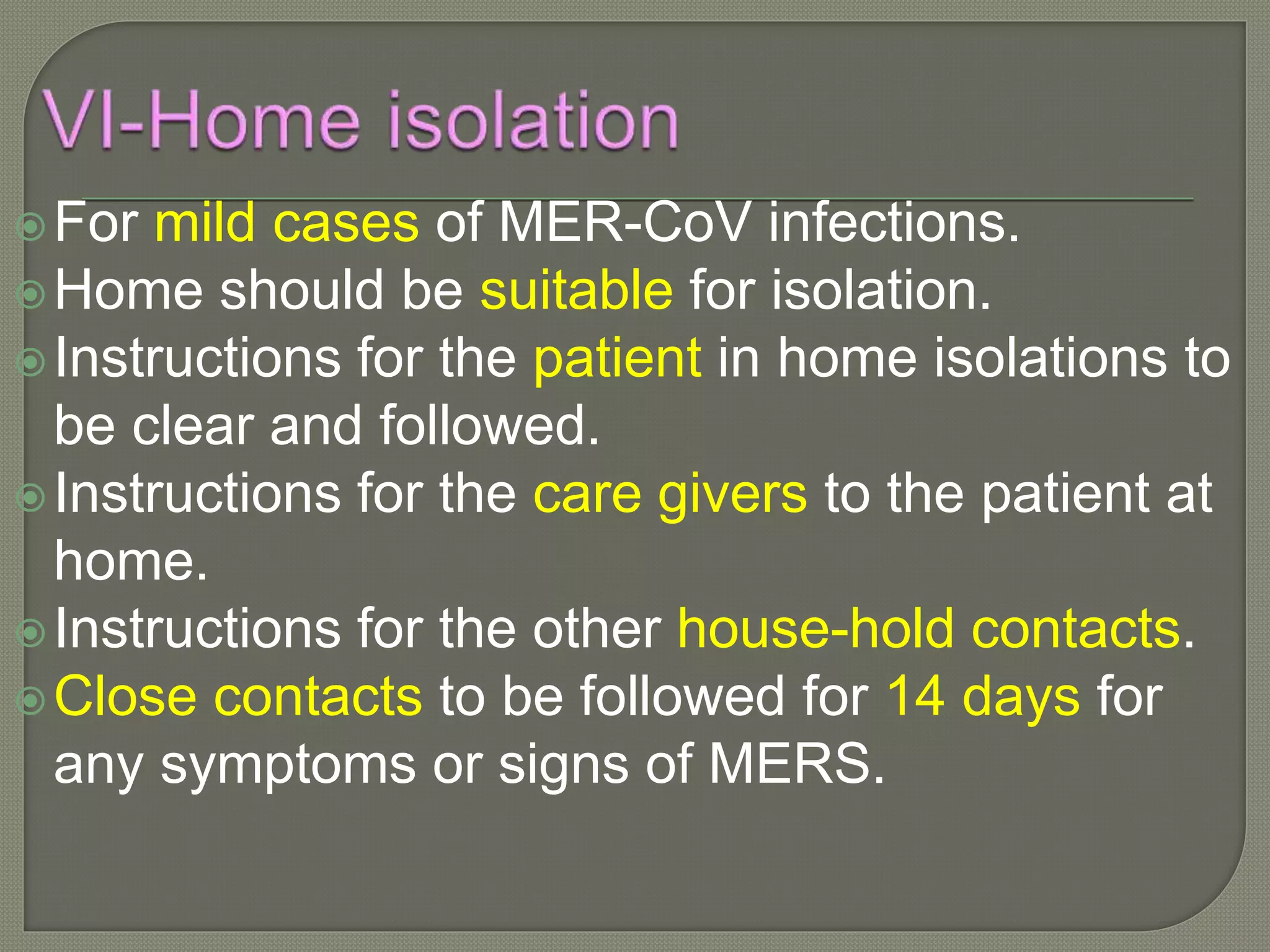 For mild cases of MER-CoV infections.
Home should be suitable for isolation.
Instructions for the patient in home isolations to
be clear and followed.
Instructions for the care givers to the patient at
home.
Instructions for the other house-hold contacts.
Close contacts to be followed for 14 days for
any symptoms or signs of MERS.
 