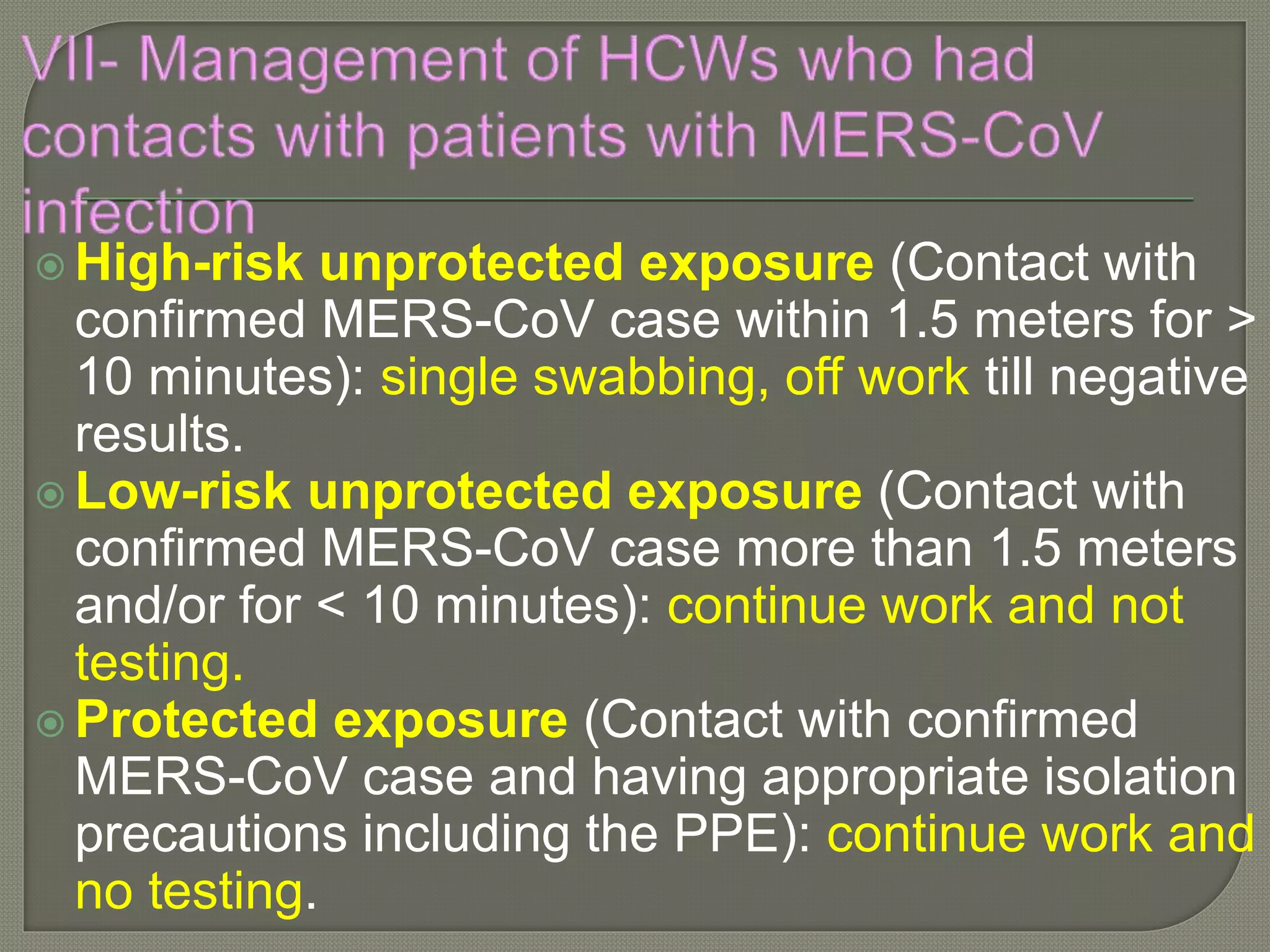  High-risk unprotected exposure (Contact with
confirmed MERS-CoV case within 1.5 meters for >
10 minutes): single swabbing, off work till negative
results.
 Low-risk unprotected exposure (Contact with
confirmed MERS-CoV case more than 1.5 meters
and/or for < 10 minutes): continue work and not
testing.
 Protected exposure (Contact with confirmed
MERS-CoV case and having appropriate isolation
precautions including the PPE): continue work and
no testing.
 