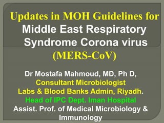 Updates in MOH Guidelines for
Middle East Respiratory
Syndrome Corona virus
(MERS-CoV)
Dr Mostafa Mahmoud, MD, Ph D,
Consultant Microbiologist
Labs & Blood Banks Admin, Riyadh.
Head of IPC Dept. Iman Hospital
Assist. Prof. of Medical Microbiology &
Immunology
 