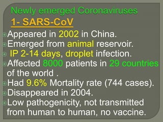Appeared in 2002 in China.
Emerged from animal reservoir.
 IP 2-14 days, droplet infection.
Affected 8000 patients in 29 countries
of the world .
Had 9.6% Mortality rate (744 cases).
Disappeared in 2004.
Low pathogenicity, not transmitted
from human to human, no vaccine.
 