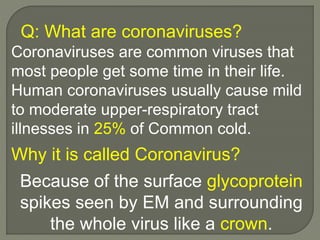 Coronaviruses are common viruses that
most people get some time in their life.
Human coronaviruses usually cause mild
to moderate upper-respiratory tract
illnesses in 25% of Common cold.
Q: What are coronaviruses?
Why it is called Coronavirus?
Because of the surface glycoprotein
spikes seen by EM and surrounding
the whole virus like a crown.
 