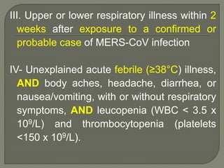 III. Upper or lower respiratory illness within 2
weeks after exposure to a confirmed or
probable case of MERS-CoV infection
IV- Unexplained acute febrile (≥38°C) illness,
AND body aches, headache, diarrhea, or
nausea/vomiting, with or without respiratory
symptoms, AND leucopenia (WBC < 3.5 x
109/L) and thrombocytopenia (platelets
<150 x 109/L).
 
