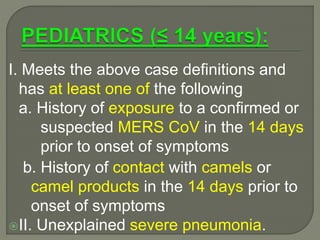 I. Meets the above case definitions and
has at least one of the following
a. History of exposure to a confirmed or
suspected MERS CoV in the 14 days
prior to onset of symptoms
b. History of contact with camels or
camel products in the 14 days prior to
onset of symptoms
II. Unexplained severe pneumonia.
 