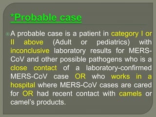A probable case is a patient in category I or
II above (Adult or pediatrics) with
inconclusive laboratory results for MERS-
CoV and other possible pathogens who is a
close contact of a laboratory-confirmed
MERS-CoV case OR who works in a
hospital where MERS-CoV cases are cared
for OR had recent contact with camels or
camel’s products.
 