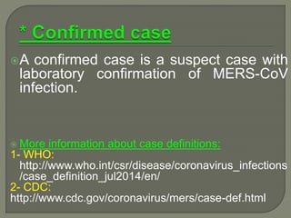 A confirmed case is a suspect case with
laboratory confirmation of MERS-CoV
infection.
 More information about case definitions:
1- WHO:
http://www.who.int/csr/disease/coronavirus_infections
/case_definition_jul2014/en/
2- CDC:
http://www.cdc.gov/coronavirus/mers/case-def.html
 