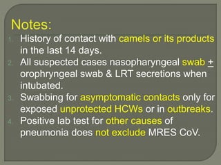 1. History of contact with camels or its products
in the last 14 days.
2. All suspected cases nasopharyngeal swab +
orophryngeal swab & LRT secretions when
intubated.
3. Swabbing for asymptomatic contacts only for
exposed unprotected HCWs or in outbreaks.
4. Positive lab test for other causes of
pneumonia does not exclude MRES CoV.
 