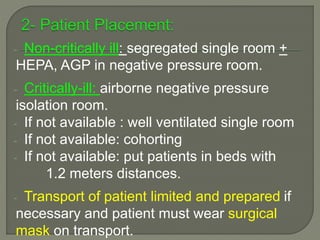 - Non-critically ill: segregated single room +
HEPA, AGP in negative pressure room.
- Critically-ill: airborne negative pressure
isolation room.
- If not available : well ventilated single room
- If not available: cohorting
- If not available: put patients in beds with
1.2 meters distances.
- Transport of patient limited and prepared if
necessary and patient must wear surgical
mask on transport.
 