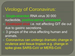  Single-stranded RNA virus 30 000
nucleotide, positive-sense, enveloped.
 Enveloped virus i.e. not affecting GIT die out
due to gastric secretions.
 3 groups of the virus affecting human and
animals.
 Coronavirus can undergo dramatic change in
virulence and tissue tropism e.g. change in
spike gives SARS-CoV or MERS-CoV.
 