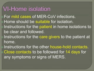 For mild cases of MER-CoV infections.
Home should be suitable for isolation.
Instructions for the patient in home isolations to
be clear and followed.
Instructions for the care givers to the patient at
home.
Instructions for the other house-hold contacts.
Close contacts to be followed for 14 days for
any symptoms or signs of MERS.
 
