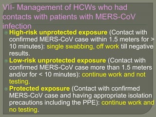  High-risk unprotected exposure (Contact with
confirmed MERS-CoV case within 1.5 meters for >
10 minutes): single swabbing, off work till negative
results.
 Low-risk unprotected exposure (Contact with
confirmed MERS-CoV case more than 1.5 meters
and/or for < 10 minutes): continue work and not
testing.
 Protected exposure (Contact with confirmed
MERS-CoV case and having appropriate isolation
precautions including the PPE): continue work and
no testing.
 