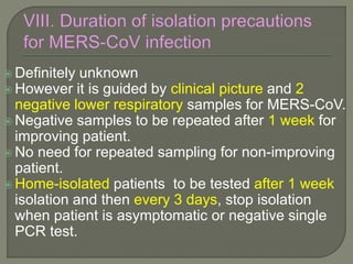  Definitely unknown
 However it is guided by clinical picture and 2
negative lower respiratory samples for MERS-CoV.
 Negative samples to be repeated after 1 week for
improving patient.
 No need for repeated sampling for non-improving
patient.
 Home-isolated patients to be tested after 1 week
isolation and then every 3 days, stop isolation
when patient is asymptomatic or negative single
PCR test.
 