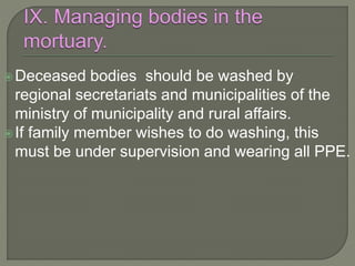 Deceased bodies should be washed by
regional secretariats and municipalities of the
ministry of municipality and rural affairs.
If family member wishes to do washing, this
must be under supervision and wearing all PPE.
 
