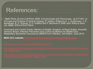  Malik Peiris JS and LLM Poon 2009. Coronaviruses and Toroviruses, pp 511-531. In,
Principle and Practice of Clinical Virology, 6th edition. Edited by A. J. Zuckerman, J. E.
Banatvala, B. D. Schoub, P. D. Griffiths and P. Mortimer © 2009 John Wiley & Sons
Ltd. ISBN: 978-0-470-51799-4.
 Command and Control Center, Ministry of Health, Kingdom of Saudi Arabia, Scientific
Advisory Board, Infection Prevention and Control Guidelines for Middle East,
Respiratory Syndrome Coronavirus (MERS-CoV) Infection, 3rd Edition. June 2015.
 MOH CCC website: http://www.moh.gov.sa/en/ccc/Pages/default.aspx.
 http://www.cdc.gov/coronavirus/about/index.html.
 http://www.who.int/csr/disease/coronavirus_infections/LaboratoryTestingNovelCoronavi
rus_21Dec12.pdf.
 http://www.who.int/csr/disease/coronavirus_infections/InterimRevisedSurveillanceReco
mmendations_nCoVinfection_18May13.pdf.
 