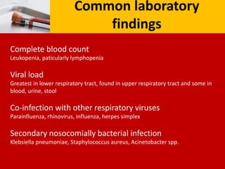Common laboratory
findings
Complete blood count
Leukopenia, paticularly lymphopenia
Viral load
Greatest in lower respiratory tract, found in upper respiratory tract and some in
blood, urine, stool
Co-infection with other respiratory viruses
Parainfluenza, rhinovirus, influenza, herpes simplex
Secondary nosocomially bacterial infection
Klebsiella pneumoniae, Staphylococcus aureus, Acinetobacter spp.
 