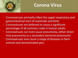Corona Virus
§
Coronaviruses primarily infect the upper respiratory and
gastrointestinal tract of mammals and birds
§
Coronaviruses are believed to cause a significant
percentage of all common colds in human adults
§
Coronaviruses can even cause pneumonia, either direct
viral pneumonia or a secondary bacterial pneumonia
§
Coronaviruses also cause a range of diseases in farm
animals and domesticated pets
 