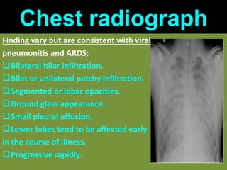 Chest radiograph
Finding vary but are consistent with viral
pneumonitis and ARDS:
Bilateral hilar infiltration.
Bilat or unilateral patchy infiltration.
Segmented or lobar opacities.
Ground glass appearance.
Small pleural effusion.
Lower lobes tend to be affected early
in the course of illness.
Progressive rapidly.
 