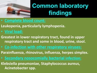 Common laboratory
findings
• Complete blood count:
Leukopenia, particularly lymphopenia.
• Viral load:
Greatest in lower respiratory tract, found in upper
respiratory tract and some in blood, urine, stool.
• Co-infection with other respiratory viruses:
Parainfluenza, rhinovirus, influenza, herpes simplex.
• Secondary nosocomially bacterial infection:
Klebsiella pneumoniae, Staphylococcus aureus,
Acinetobacter spp.
 
