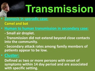 • Zoonosis in sporadic case:
Camel and bat
• Human to human transmission in secondary case:
- Small air droplet.
- Transmission did not extend beyond close contacts
into the community.
- Secondary attack rates among family members of
patients appear to be low.
• Cluster:
Defined as two or more persons with onset of
symptoms within 14 day period and are associated
with specific setting.
Transmission
 